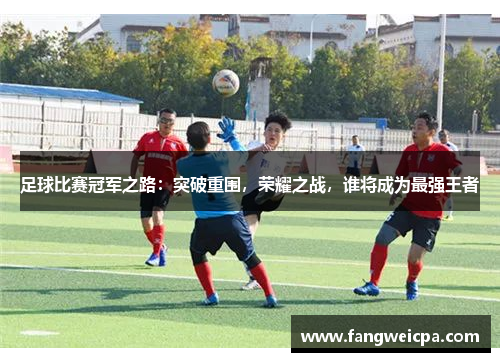 足球比赛冠军之路：突破重围，荣耀之战，谁将成为最强王者