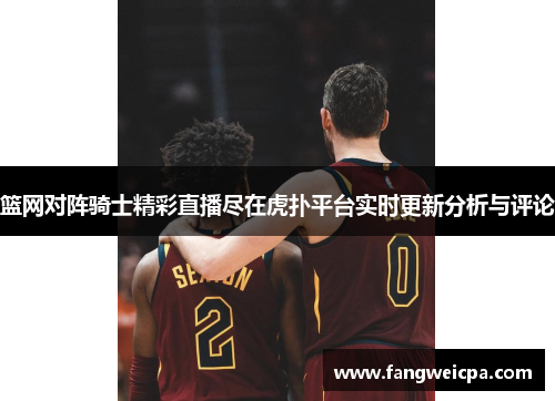 篮网对阵骑士精彩直播尽在虎扑平台实时更新分析与评论